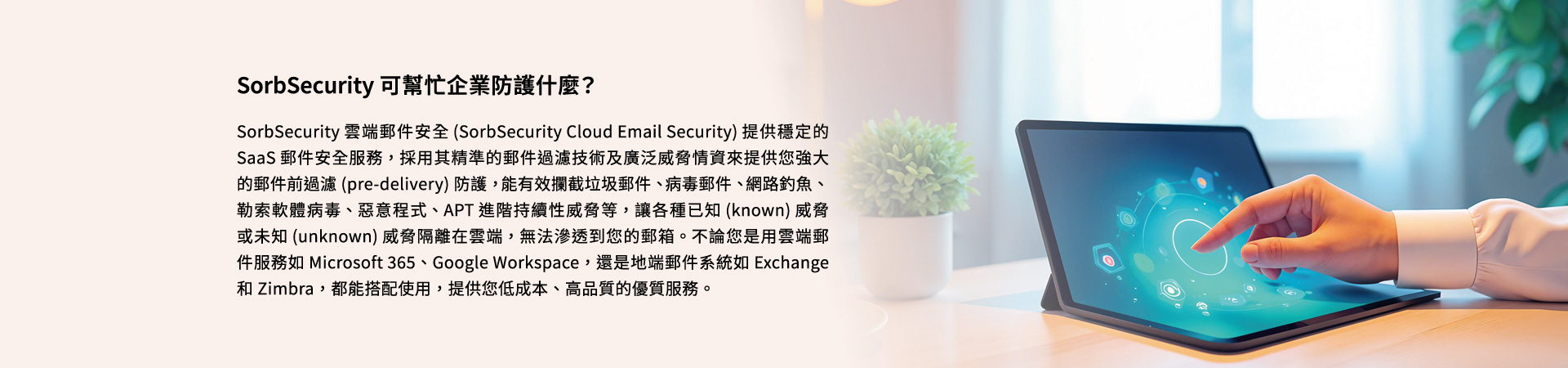 SorbSecurity 可幫忙企業防護什麼？SorbSecurity 雲端郵件安全 (SorbSecurity Cloud Email Security) 提供穩定的 SaaS 郵件安全服務，採用其精準的郵件過濾技術及廣泛威脅情資來提供您強大的郵件前過濾 (pre-delivery) 防護，能有效攔截垃圾郵件、病毒郵件、網路釣魚、勒索軟體病毒、惡意程式、APT 進階持續性威脅等，讓各種已知 (known) 威脅或未知 (unknown) 威脅隔離在雲端，無法滲透到您的郵箱。不論您是用雲端郵件服務如 Microsoft 365、Google Workspace，還是地端郵件系統如 Exchange 和 Zimbra，都能搭配使用，提供您低成本、高品質的優質服務。