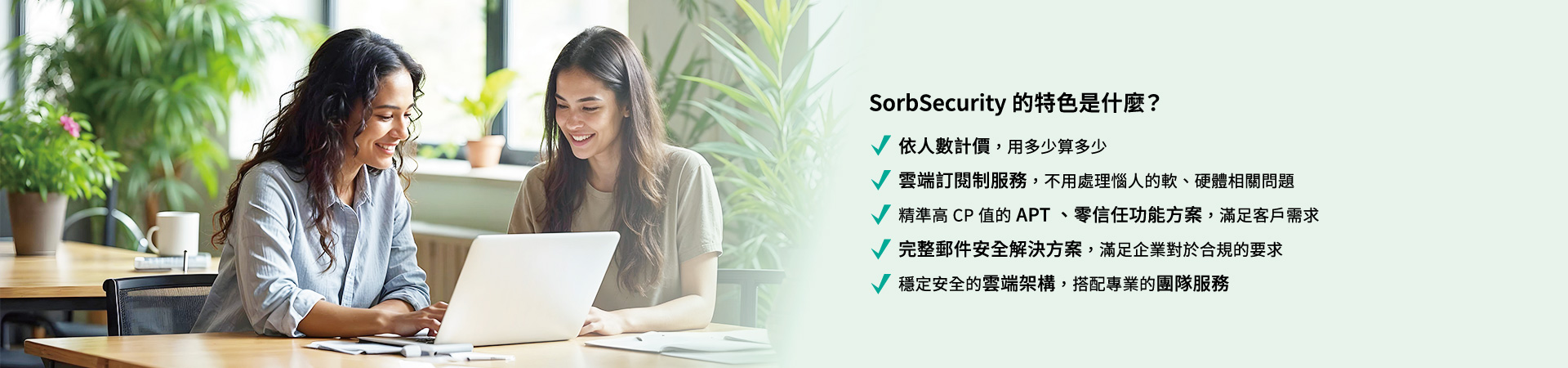 SorbSecurity 的特色是什麼？依人數計價，用多少算多少。雲端定閱制服務，不用處理惱人的軟、硬體相關問題。精準高 CP 值的 APT 、零信任功能方案，滿足客戶需求。完整郵件安全解決方案，滿足企業對於合規的要求。穩定安全的雲端架構，搭配專業的團隊服務。