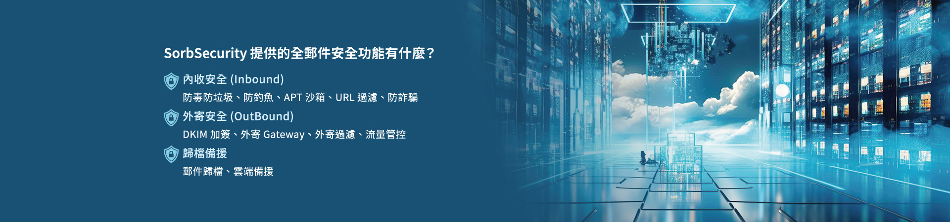 SorbSecurity 提供的全郵件安全功能有什麼？內收安全(Inbound)：防毒防垃圾、防釣魚、APT 沙箱、URL 過濾、防詐騙。外寄安全(OutBound)：DKIM 加簽、外寄 Gateway、外寄過濾、流量管控。歸檔備援：郵件歸檔、雲端備援。
