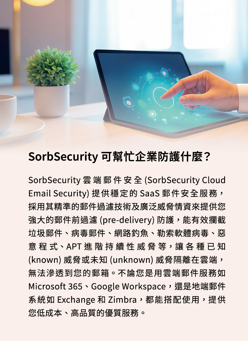 SorbSecurity 可幫忙企業防護什麼？SorbSecurity 雲端郵件安全 (SorbSecurity Cloud Email Security) 提供穩定的 SaaS 郵件安全服務，採用其精準的郵件過濾技術及廣泛威脅情資來提供您強大的郵件前過濾 (pre-delivery) 防護，能有效攔截垃圾郵件、病毒郵件、網路釣魚、勒索軟體病毒、惡意程式、APT 進階持續性威脅等，讓各種已知 (known) 威脅或未知 (unknown) 威脅隔離在雲端，無法滲透到您的郵箱。不論您是用雲端郵件服務如 Microsoft 365、Google Workspace，還是地端郵件系統如 Exchange 和 Zimbra，都能搭配使用，提供您低成本、高品質的優質服務。