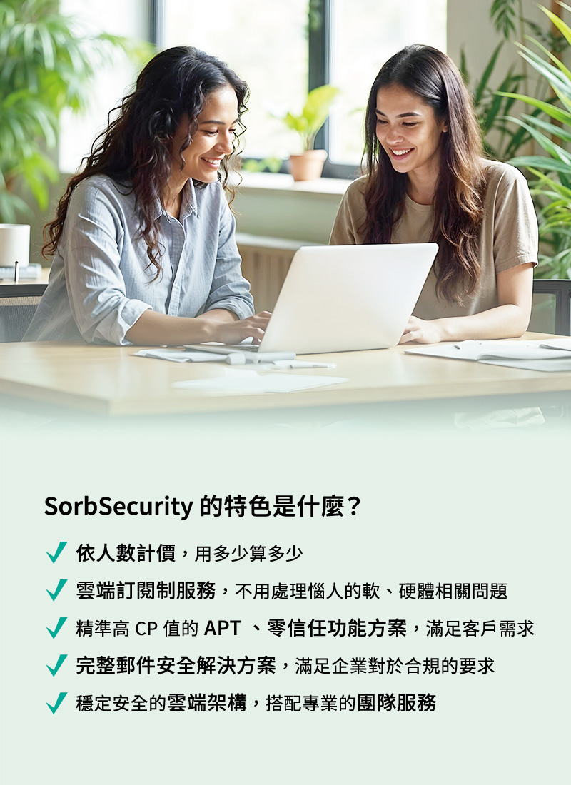 SorbSecurity 的特色是什麼？依人數計價，用多少算多少。雲端定閱制服務，不用處理惱人的軟、硬體相關問題。精準高 CP 值的 APT 、零信任功能方案，滿足客戶需求。完整郵件安全解決方案，滿足企業對於合規的要求。穩定安全的雲端架構，搭配專業的團隊服務。